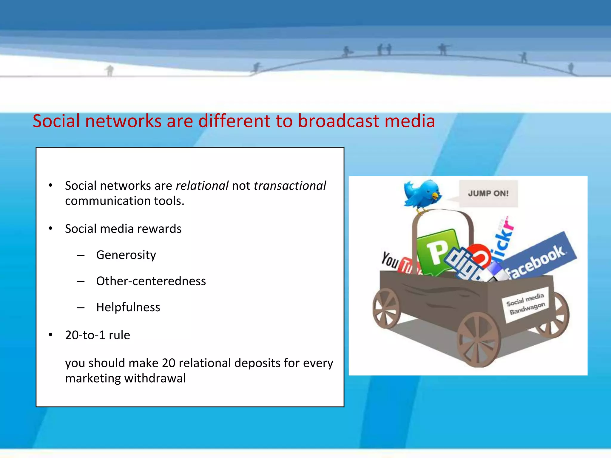Social networks are different to broadcast media


 • Social networks are relational not transactional
   communication tools.

 • Social media rewards
      – Generosity
      – Other-centeredness
      – Helpfulness

 • 20-to-1 rule

    you should make 20 relational deposits for every
    marketing withdrawal
 