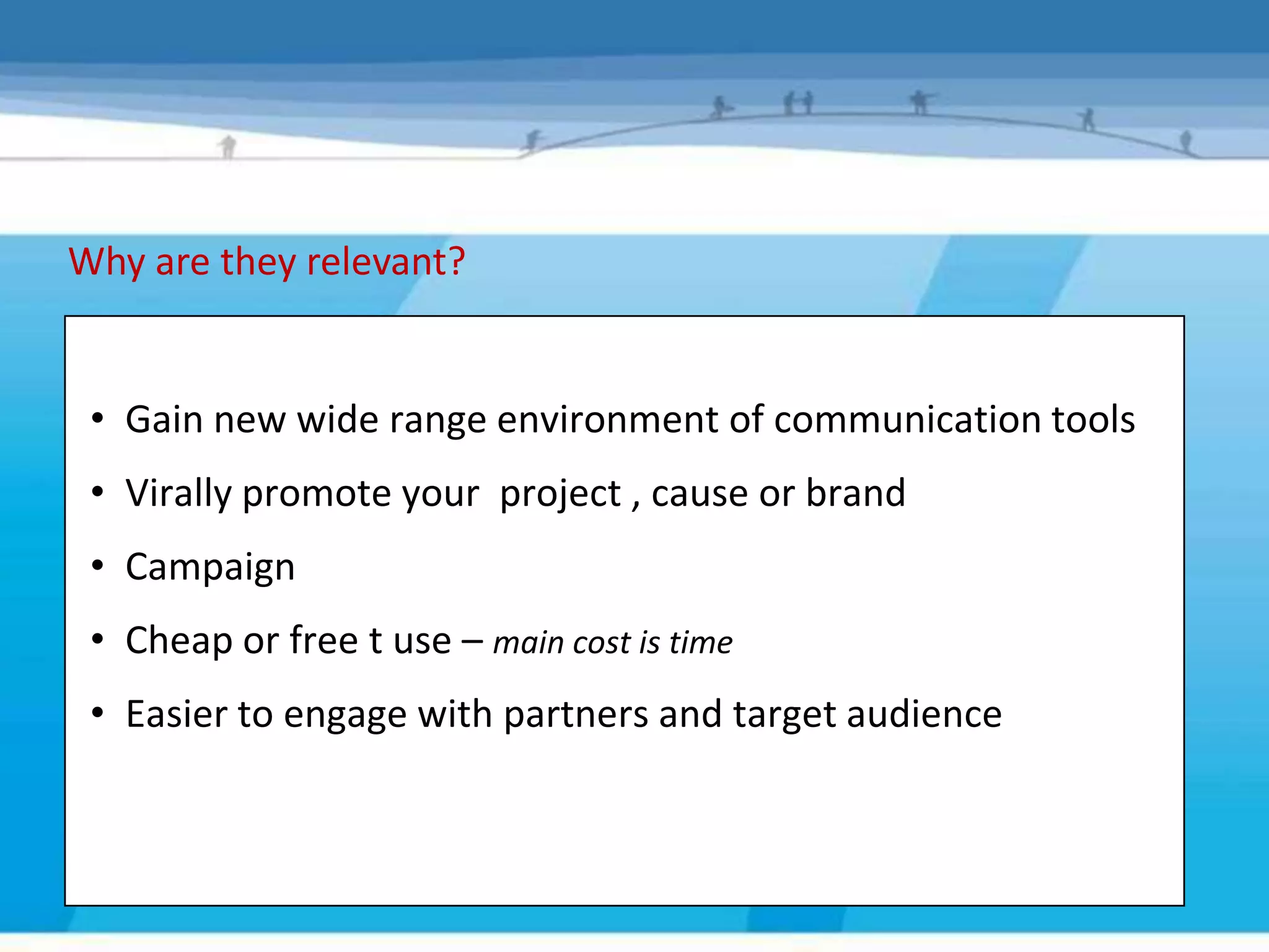 Why are they relevant?


 • Gain new wide range environment of communication tools
 • Virally promote your project , cause or brand
 • Campaign
 • Cheap or free t use – main cost is time
 • Easier to engage with partners and target audience
 
