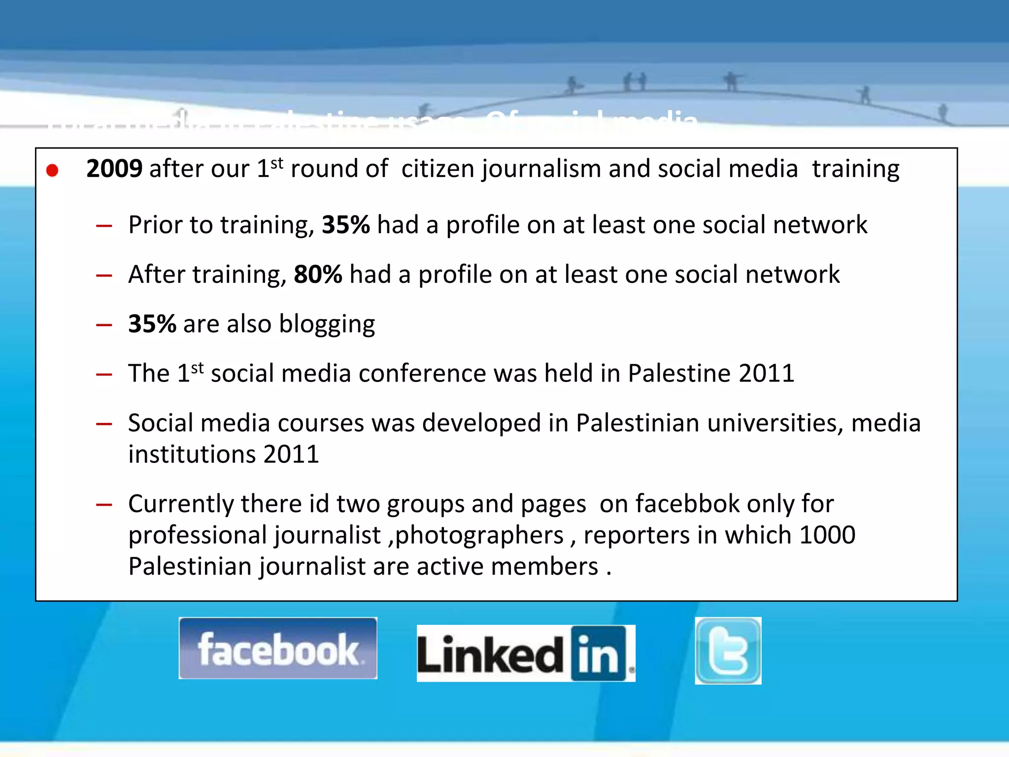 Local media in Palestine usage. Of social media ..
  2009 after our 1st round of citizen journalism and social media training
   – Prior to training, 35% had a profile on at least one social network
   – After training, 80% had a profile on at least one social network
   – 35% are also blogging
   – The 1st social media conference was held in Palestine 2011
   – Social media courses was developed in Palestinian universities, media
     institutions 2011
   – Currently there id two groups and pages on facebbok only for
     professional journalist ,photographers , reporters in which 1000
     Palestinian journalist are active members .
 