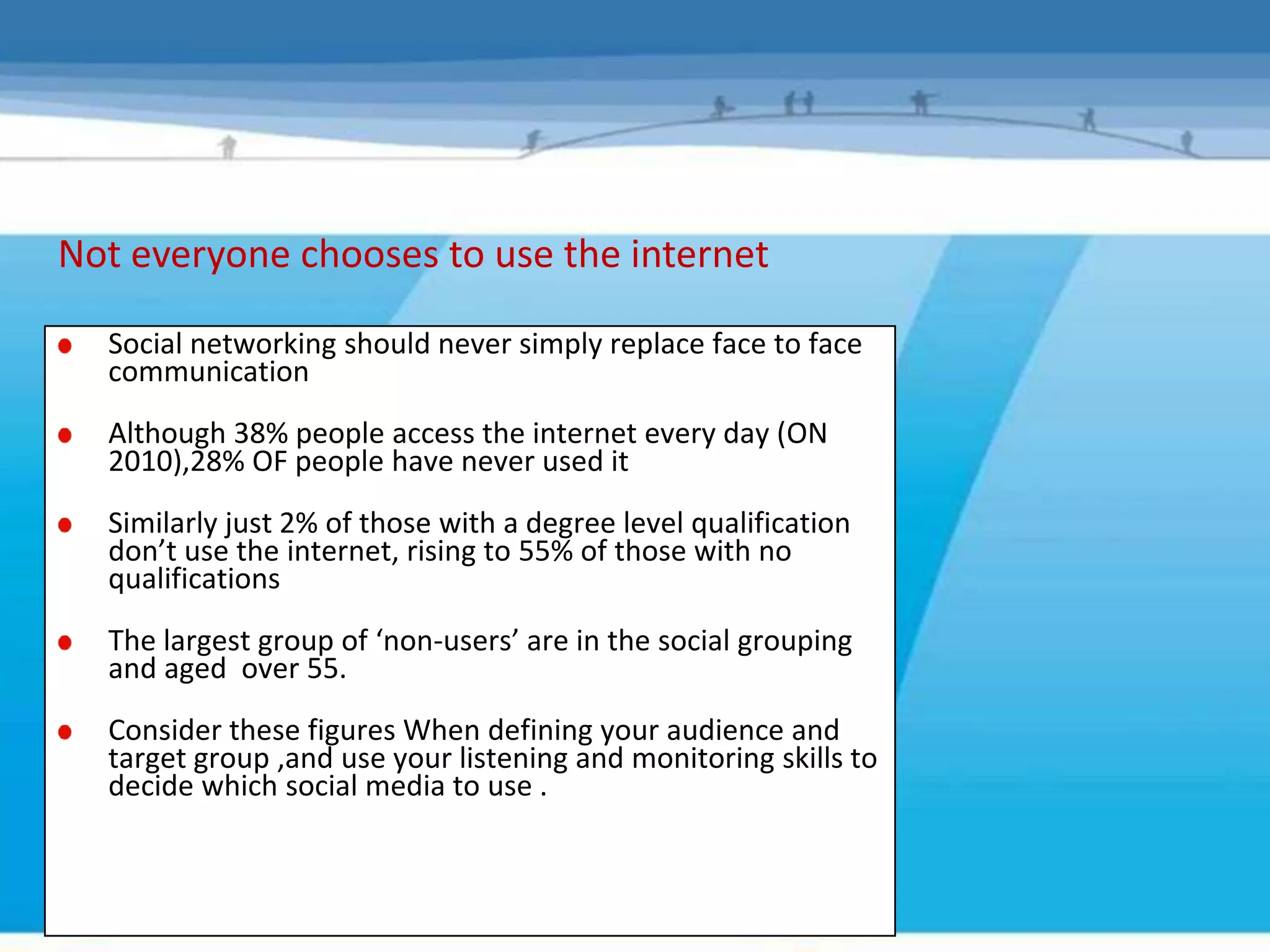 Not everyone chooses to use the internet

  Social networking should never simply replace face to face
  communication
  Although 38% people access the internet every day (ON
  2010),28% OF people have never used it
  Similarly just 2% of those with a degree level qualification
  don’t use the internet, rising to 55% of those with no
  qualifications
  The largest group of ‘non-users’ are in the social grouping
  and aged over 55.
  Consider these figures When defining your audience and
  target group ,and use your listening and monitoring skills to
  decide which social media to use .
 