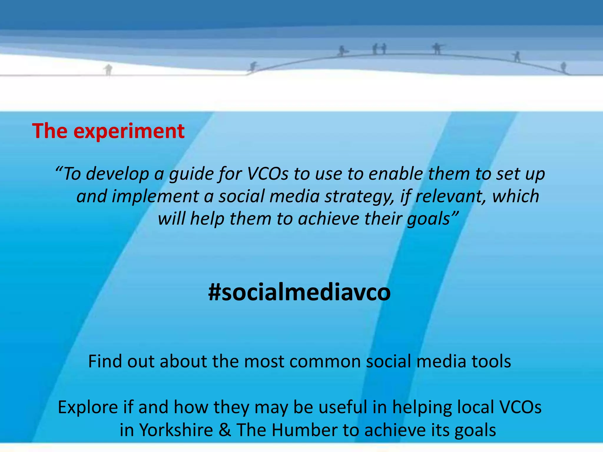 The experiment
 “To develop a guide for VCOs to use to enable them to set up
    and implement a social media strategy, if relevant, which
             will help them to achieve their goals”


                    #socialmediavco

     Find out about the most common social media tools

  Explore if and how they may be useful in helping local VCOs
         in Yorkshire & The Humber to achieve its goals
 