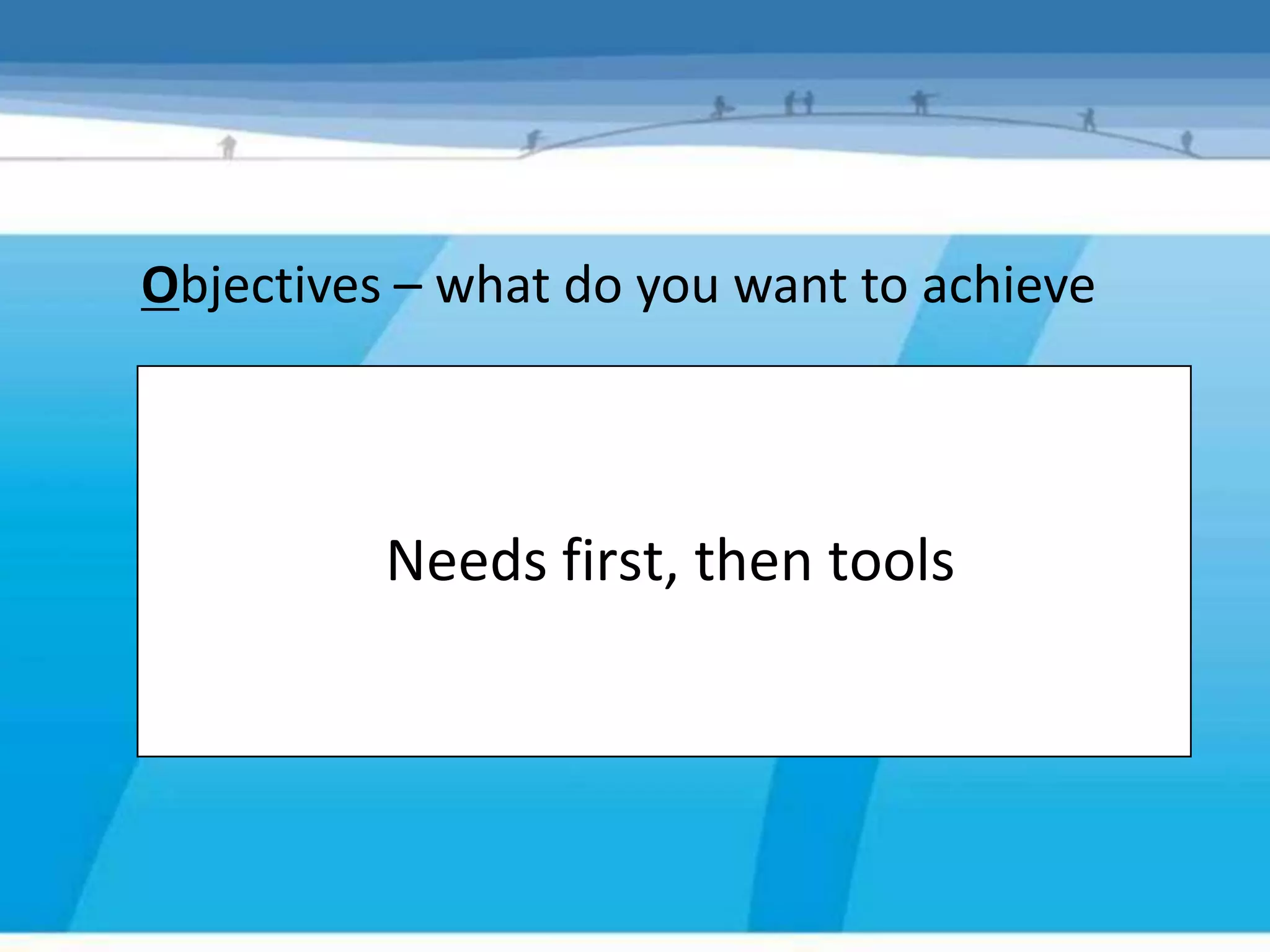 Objectives – what do you want to achieve



          Needs first, then tools
 