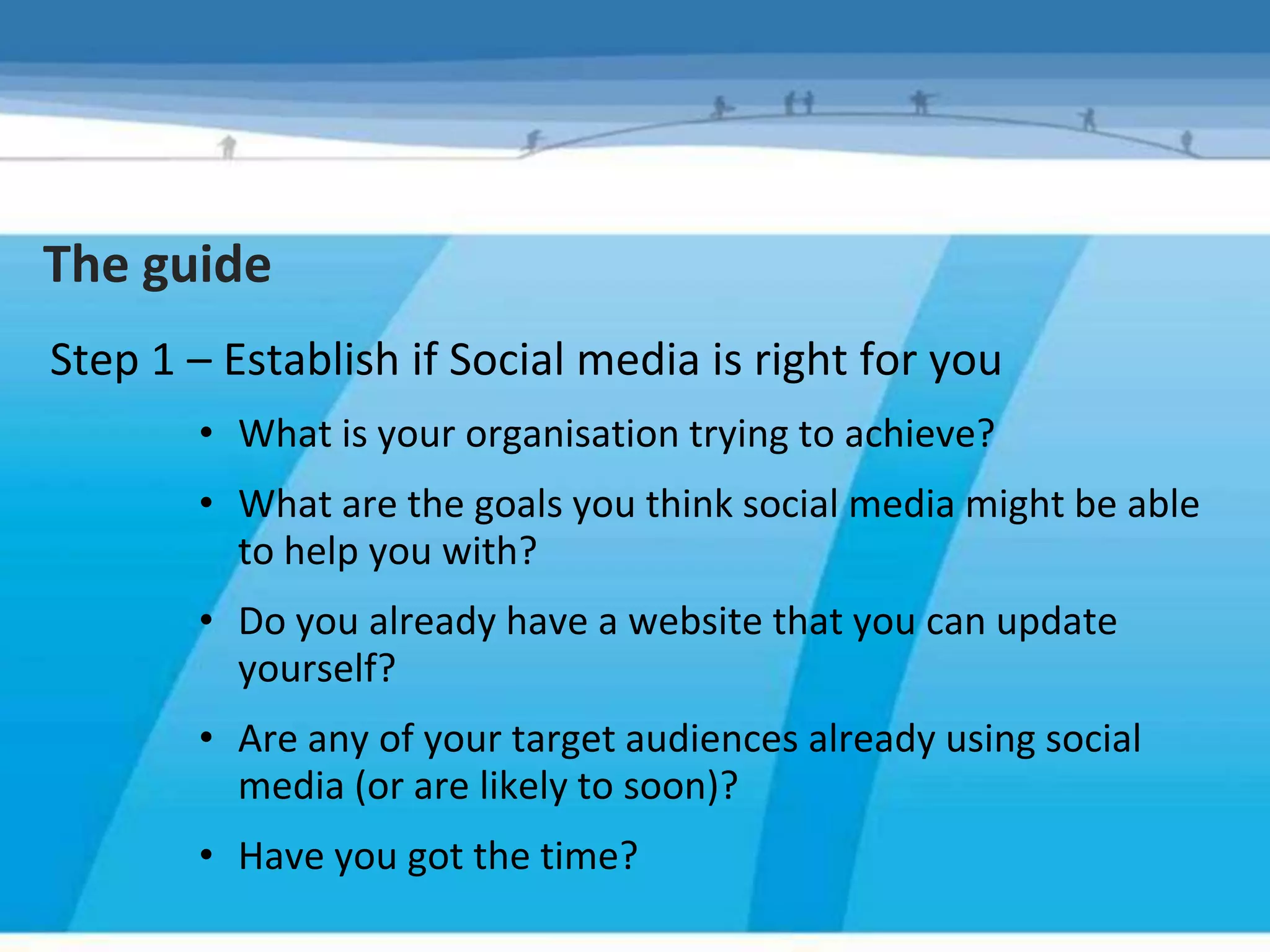 The guide
Step 1 – Establish if Social media is right for you
       • What is your organisation trying to achieve?
       • What are the goals you think social media might be able
         to help you with?
       • Do you already have a website that you can update
         yourself?
       • Are any of your target audiences already using social
         media (or are likely to soon)?
       • Have you got the time?
 