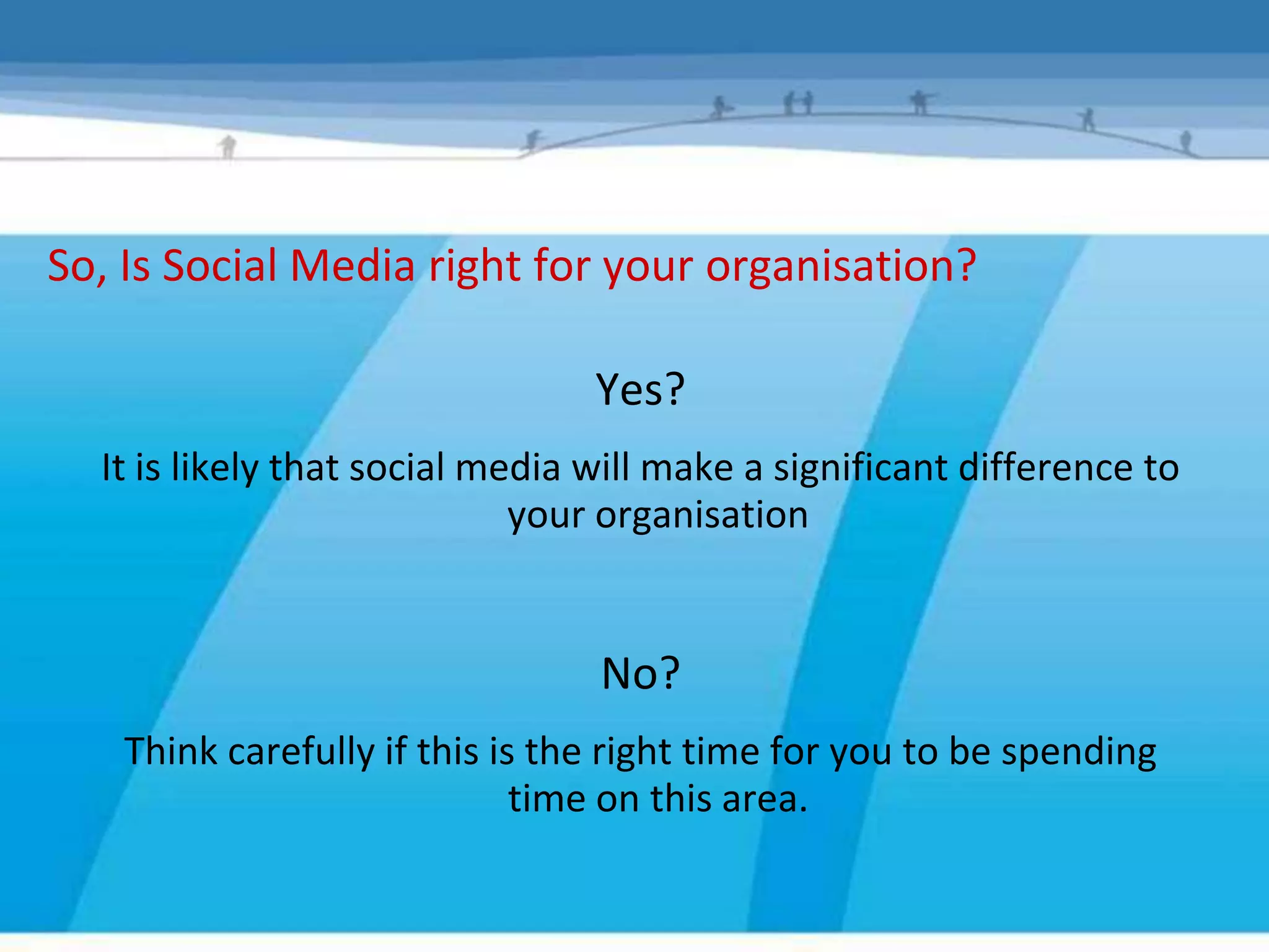 So, Is Social Media right for your organisation?

                                 Yes?
  It is likely that social media will make a significant difference to
                             your organisation


                                 No?
   Think carefully if this is the right time for you to be spending
                             time on this area.
 