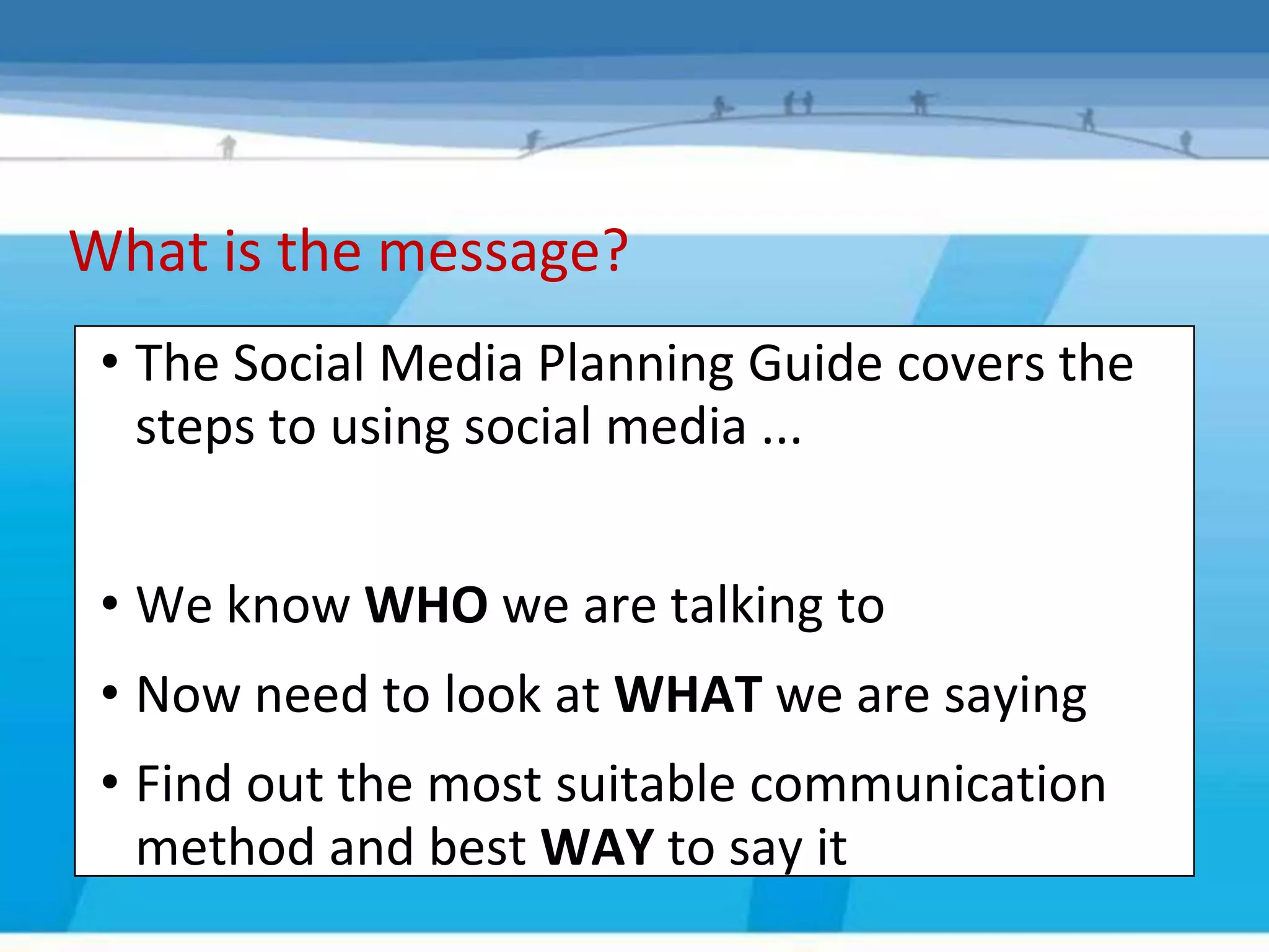 What is the message?
 • The Social Media Planning Guide covers the
   steps to using social media ...


 • We know WHO we are talking to
 • Now need to look at WHAT we are saying
 • Find out the most suitable communication
   method and best WAY to say it
 