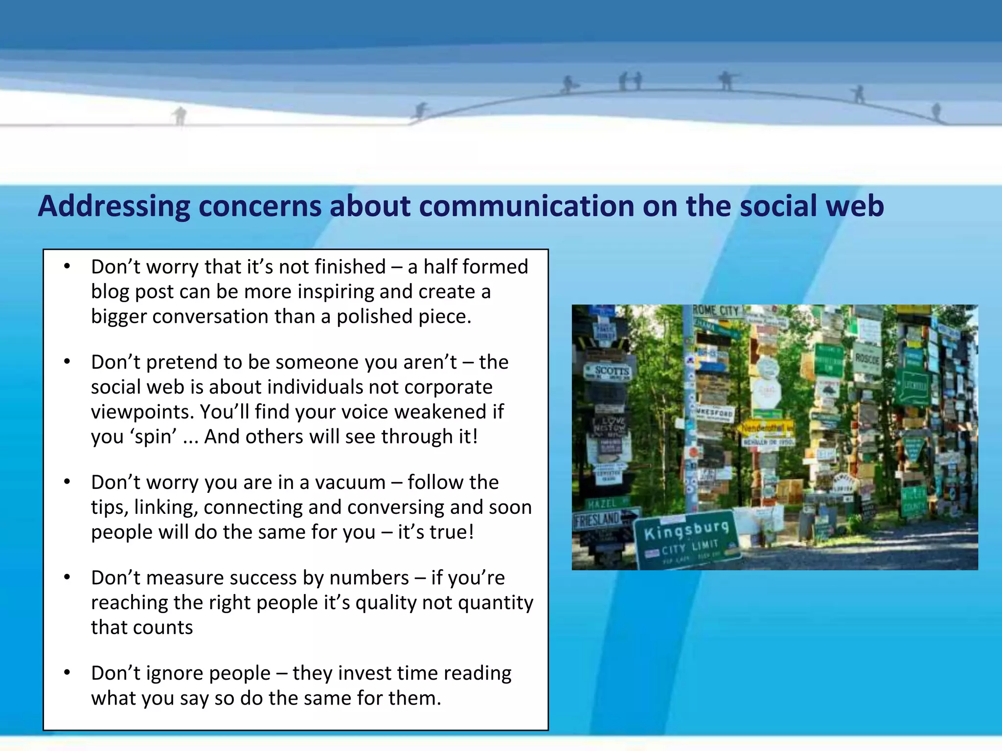 Addressing concerns about communication on the social web
 • Don’t worry that it’s not finished – a half formed
   blog post can be more inspiring and create a
   bigger conversation than a polished piece.

 • Don’t pretend to be someone you aren’t – the
   social web is about individuals not corporate
   viewpoints. You’ll find your voice weakened if
   you ‘spin’ ... And others will see through it!

 • Don’t worry you are in a vacuum – follow the
   tips, linking, connecting and conversing and soon
   people will do the same for you – it’s true!

 • Don’t measure success by numbers – if you’re
   reaching the right people it’s quality not quantity
   that counts

 • Don’t ignore people – they invest time reading
   what you say so do the same for them.
 