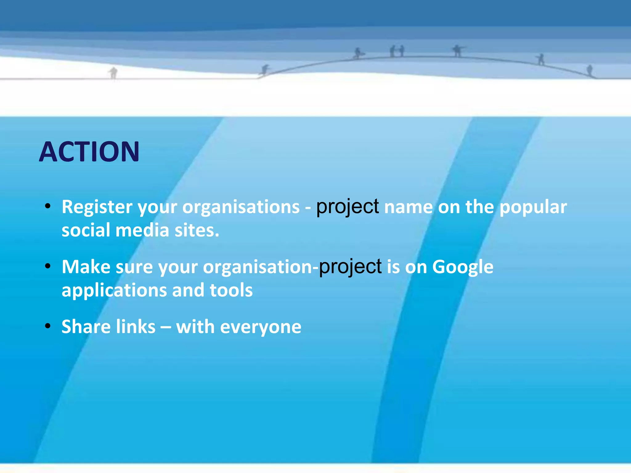 ACTION
• Register your organisations - project name on the popular
  social media sites.
• Make sure your organisation-project is on Google
  applications and tools
• Share links – with everyone
 
