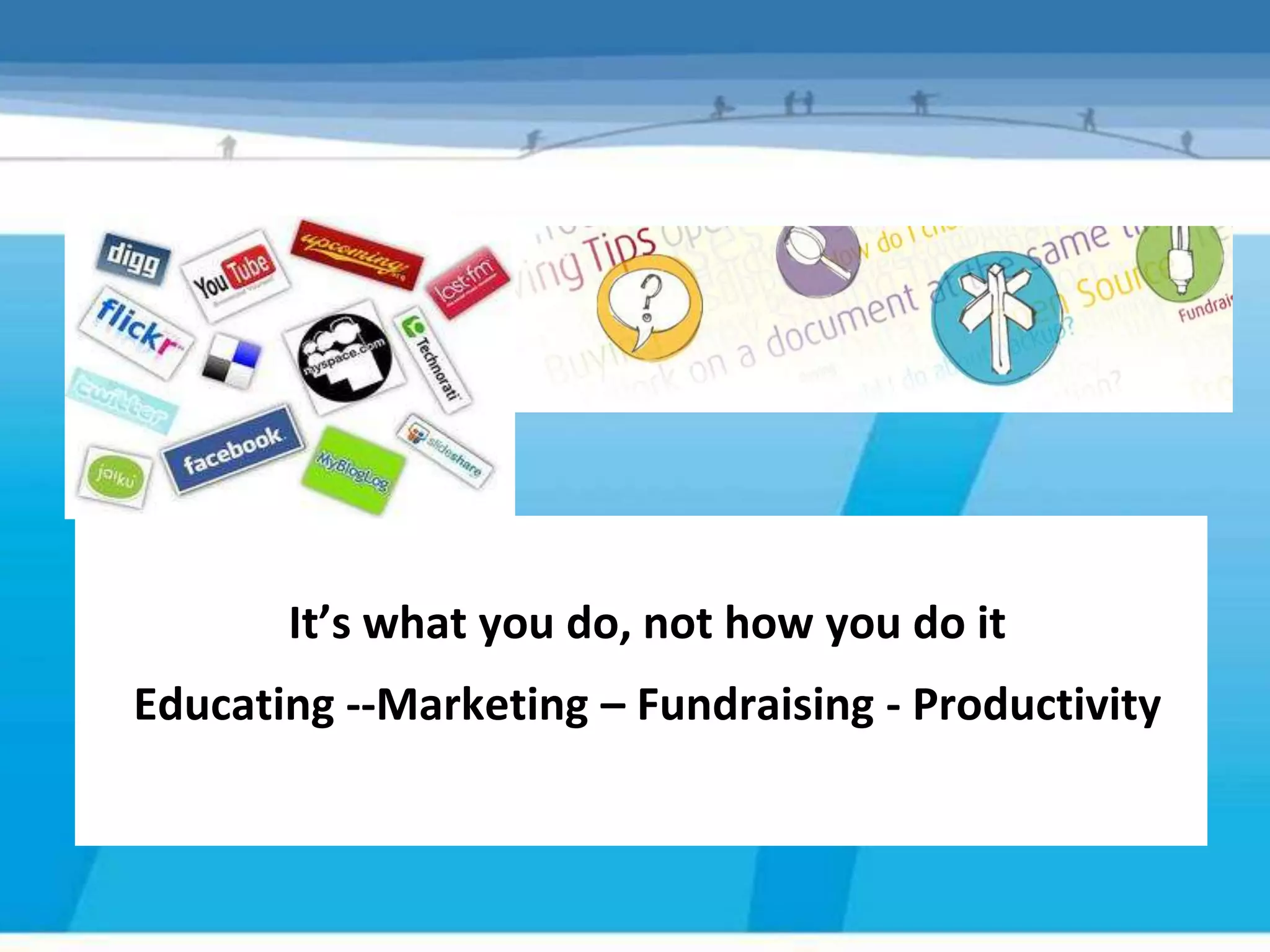 It’s what you do, not how you do it
Educating --Marketing – Fundraising - Productivity
 