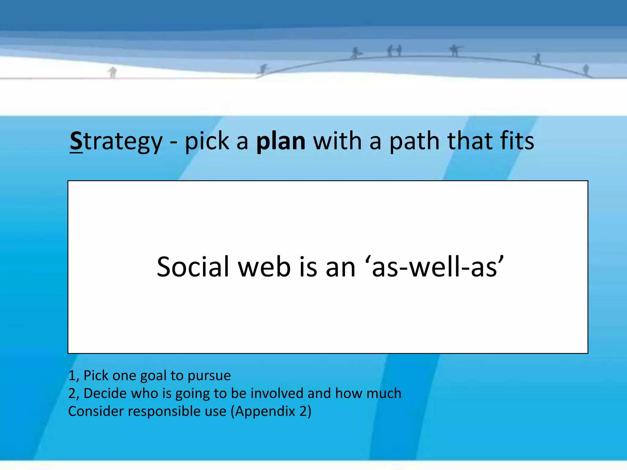 Strategy - pick a plan with a path that fits



             Social web is an ‘as-well-as’


1, Pick one goal to pursue
2, Decide who is going to be involved and how much
Consider responsible use (Appendix 2)
 