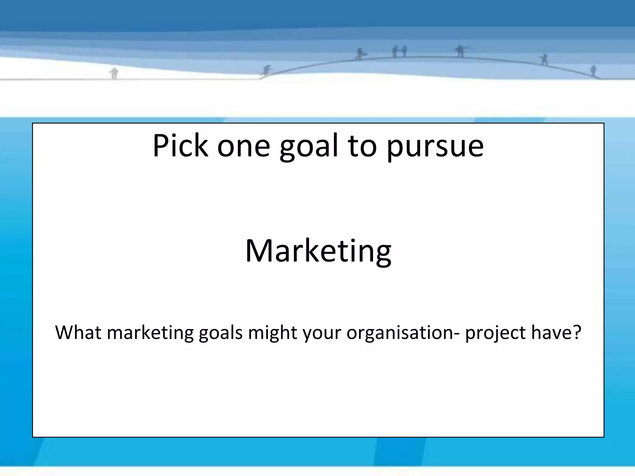 Pick one goal to pursue
Step 2 – Pick one goal to pursue
                     Marketing

What marketing goals might your organisation- project have?
 