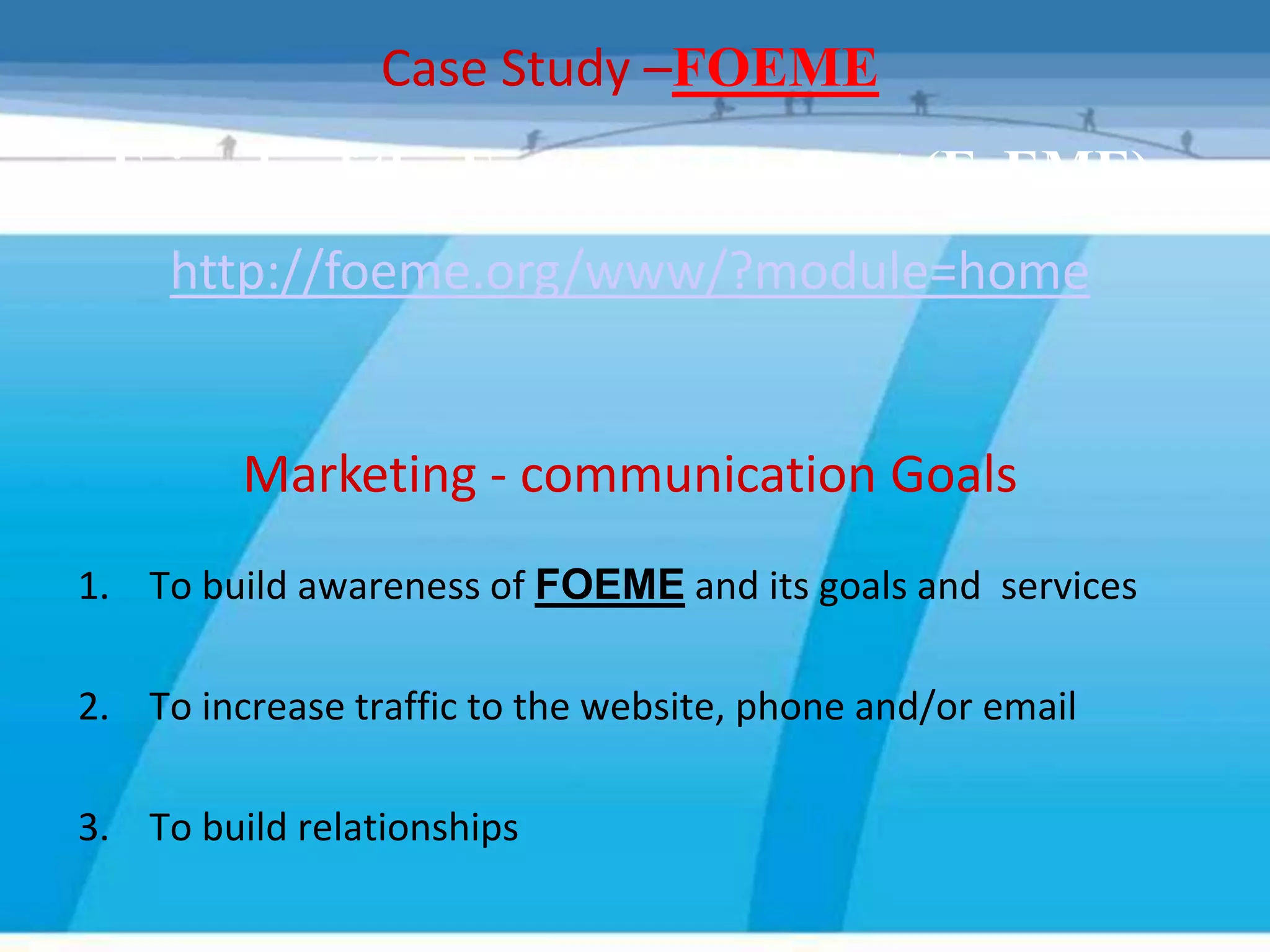 Case Study –FOEME
 Friends of the Earth Middle East (FoEME)
     http://foeme.org/www/?module=home


         Marketing - communication Goals
1. To build awareness of FOEME and its goals and services

2. To increase traffic to the website, phone and/or email

3. To build relationships
 