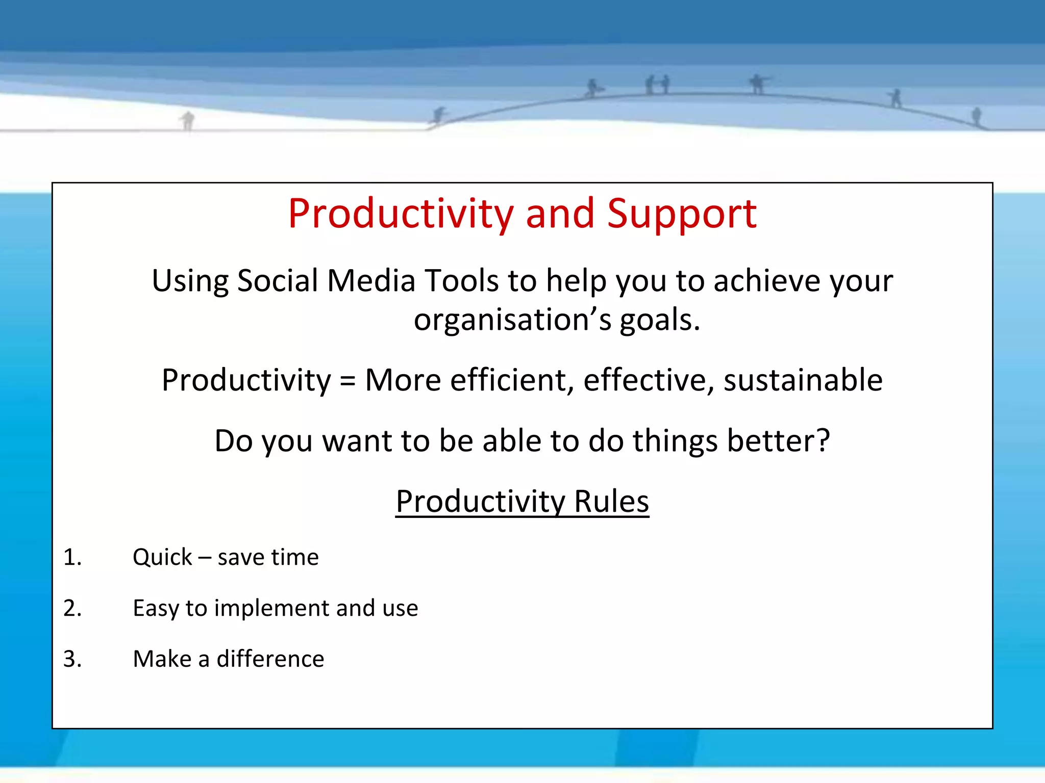 Productivity and Support
       Using Social Media Tools to help you to achieve your
     Productivity/Support goals.
                         organisation’s
         Productivity = More efficient, effective, sustainable
              Do you want to be able to do things better?
                             Productivity Rules
1.     Quick – save time
2.     Easy to implement and use
3.     Make a difference
 