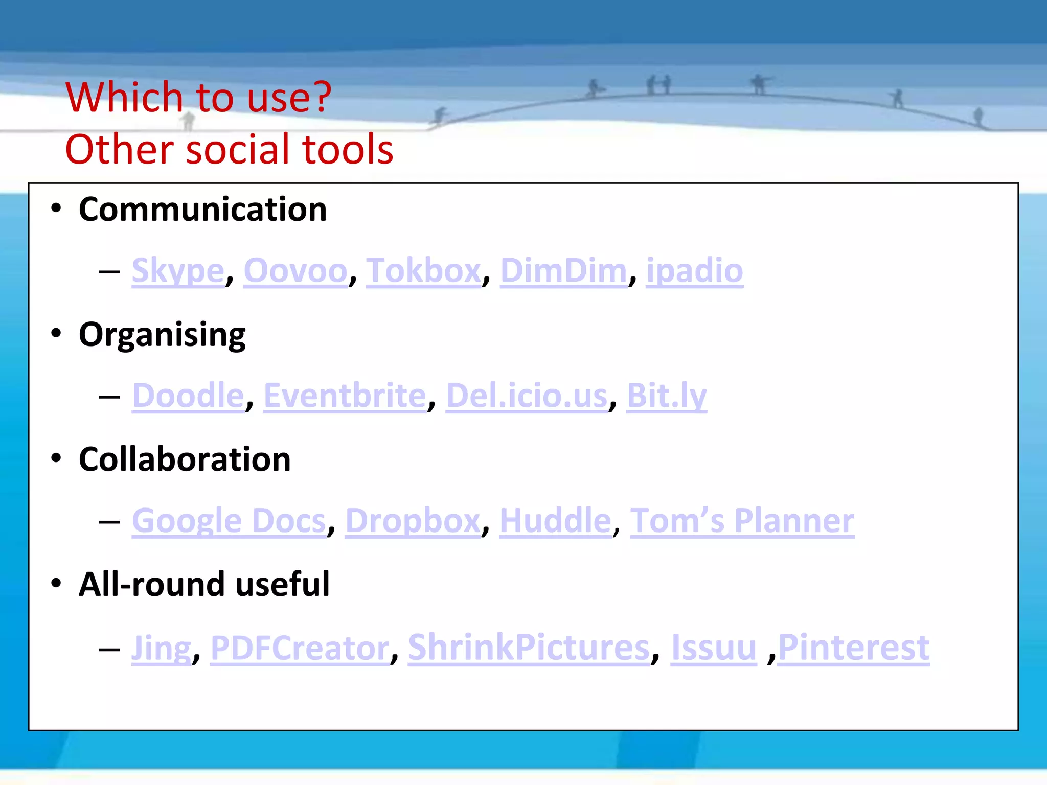 Which to use?
Other social tools
• Communication
   – Skype, Oovoo, Tokbox, DimDim, ipadio
• Organisingfor
  Tools           Productivity/Support
   – Doodle, Eventbrite, Del.icio.us, Bit.ly
• Collaboration
   – Google Docs, Dropbox, Huddle, Tom’s Planner
• All-round useful
   – Jing, PDFCreator, ShrinkPictures, Issuu ,Pinterest
 