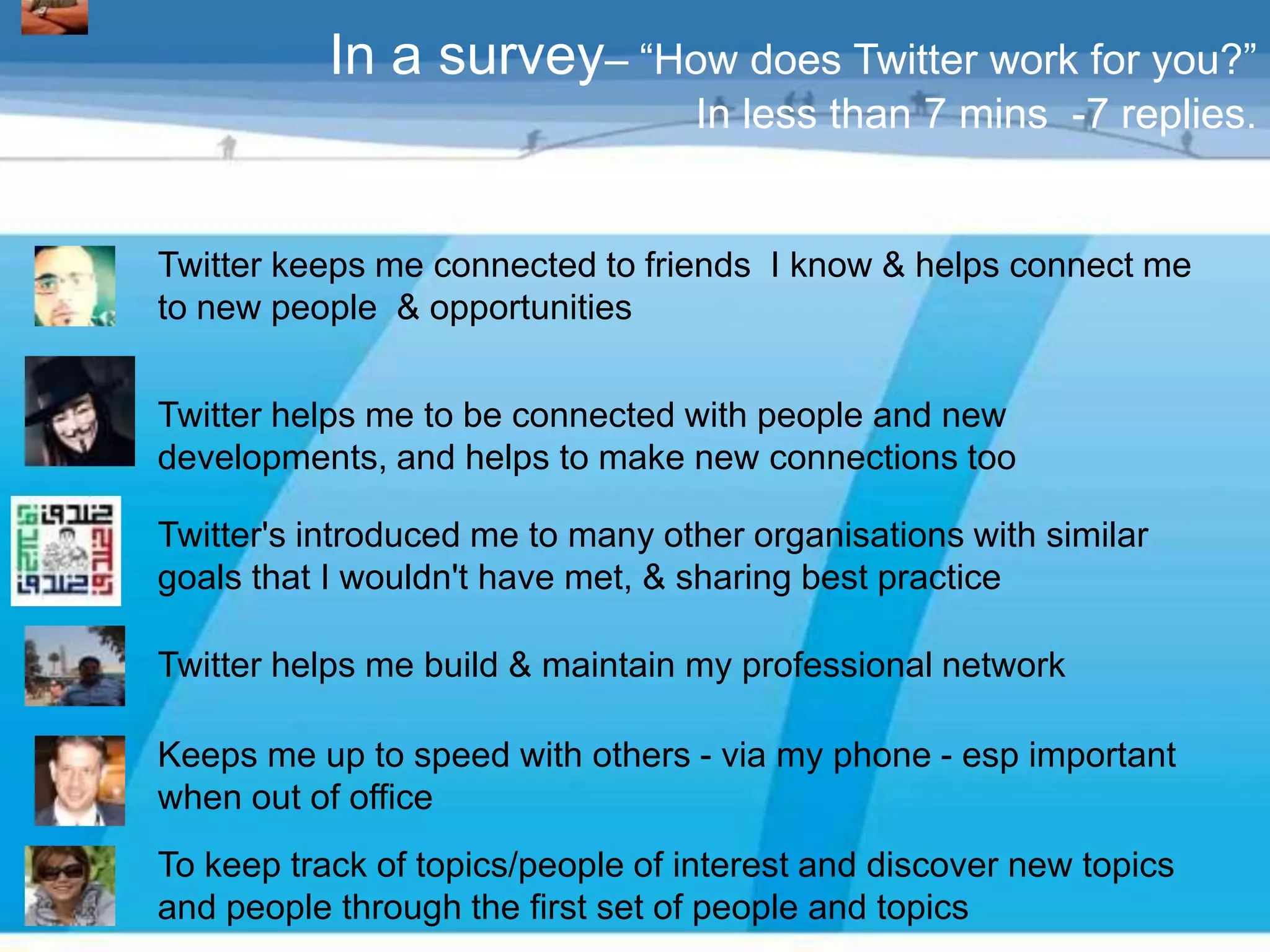 In a survey– “How does Twitter work for you?”
                                  In less than 7 mins -7 replies.


Twitter keeps me connected to friends I know & helps connect me
to new people & opportunities


Twitter helps me to be connected with people and new
developments, and helps to make new connections too

Twitter's introduced me to many other organisations with similar
goals that I wouldn't have met, & sharing best practice

Twitter helps me build & maintain my professional network

Keeps me up to speed with others - via my phone - esp important
when out of office
To keep track of topics/people of interest and discover new topics
and people through the first set of people and topics
 