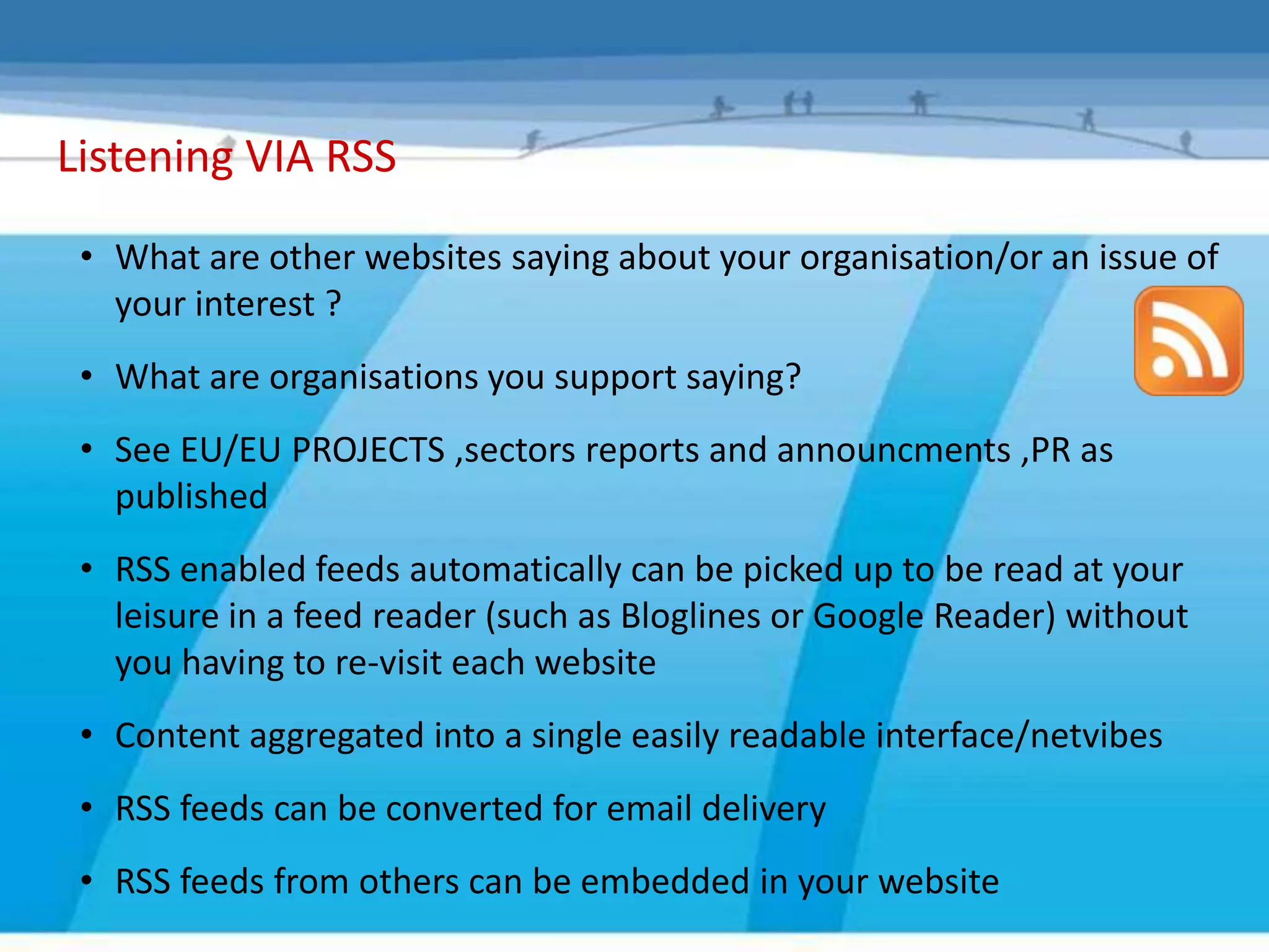 Listening VIA RSS
 • What are other websites saying about your organisation/or an issue of
   your interest ?
 • What are organisations you support saying?
 • See EU/EU PROJECTS ,sectors reports and announcments ,PR as
   published
 • RSS enabled feeds automatically can be picked up to be read at your
   leisure in a feed reader (such as Bloglines or Google Reader) without
   you having to re-visit each website
 • Content aggregated into a single easily readable interface/netvibes
 • RSS feeds can be converted for email delivery
 • RSS feeds from others can be embedded in your website
 