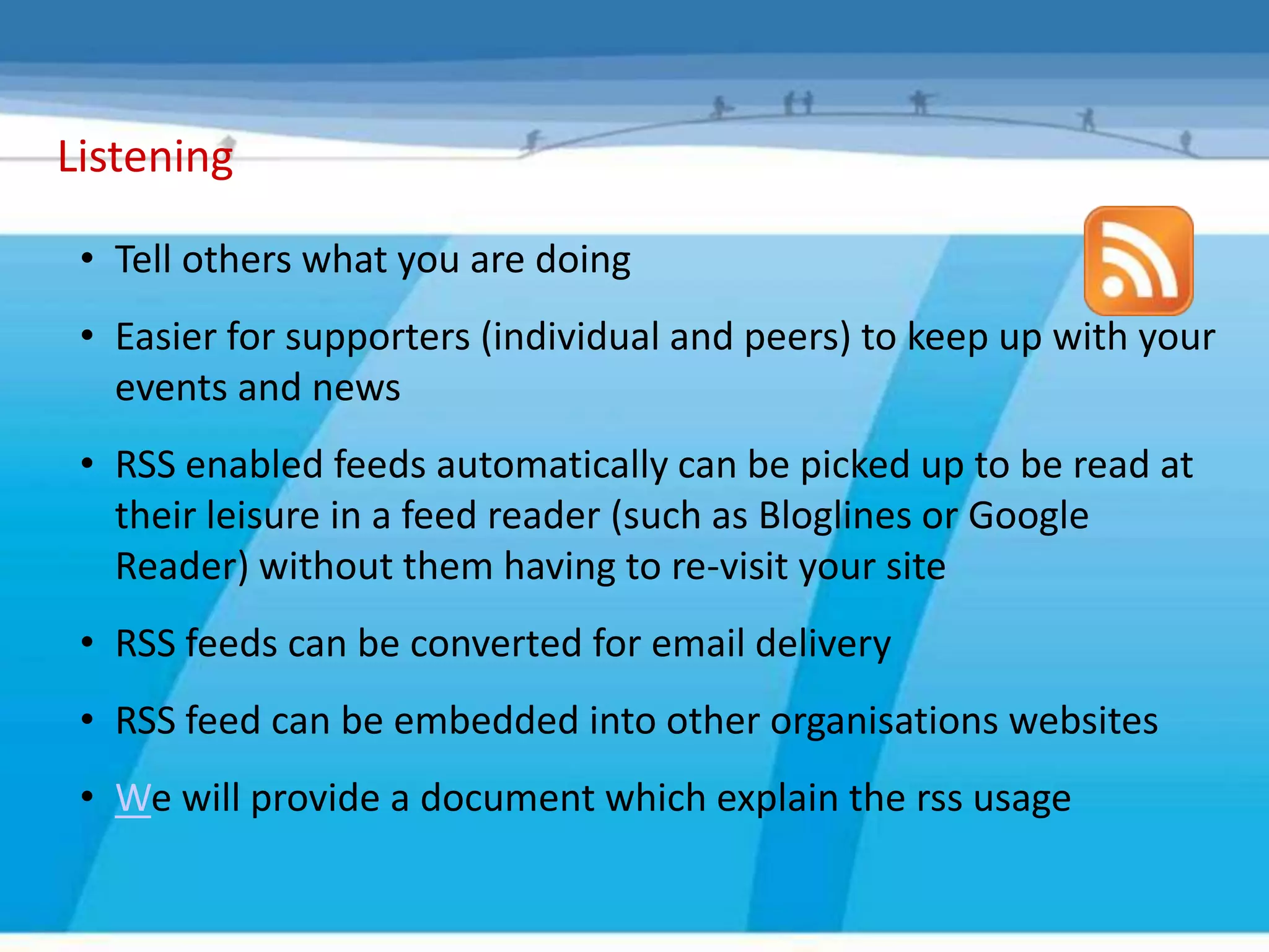 Listening

 • Tell others what you are doing
 • Easier for supporters (individual and peers) to keep up with your
   events and news
 • RSS enabled feeds automatically can be picked up to be read at
   their leisure in a feed reader (such as Bloglines or Google
   Reader) without them having to re-visit your site
 • RSS feeds can be converted for email delivery
 • RSS feed can be embedded into other organisations websites
 • We will provide a document which explain the rss usage
 
