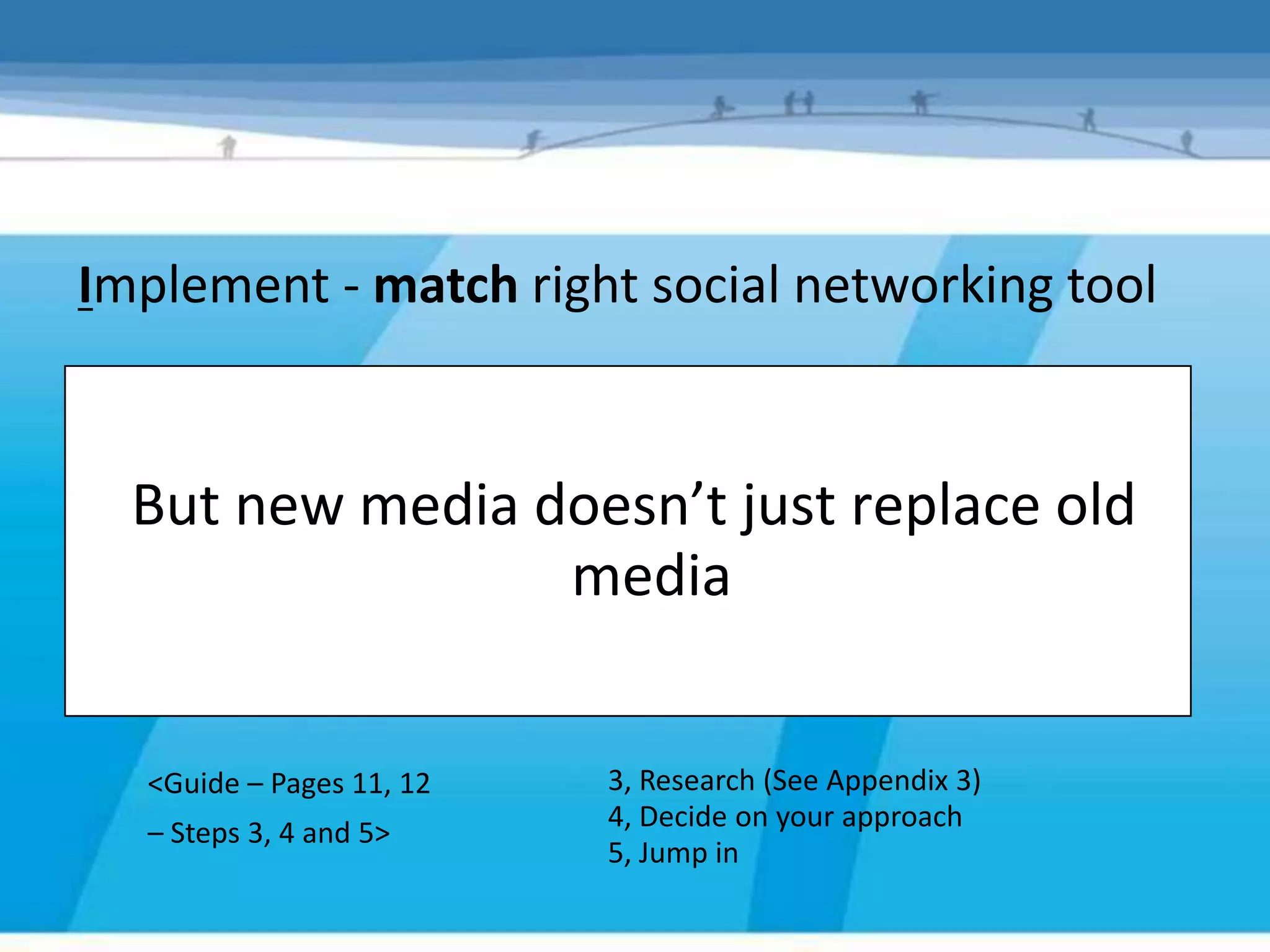 Implement - match right social networking tool


  But new media doesn’t just replace old
                 media


  <Guide – Pages 11, 12   3, Research (See Appendix 3)
                          4, Decide on your approach
  – Steps 3, 4 and 5>
                          5, Jump in
 