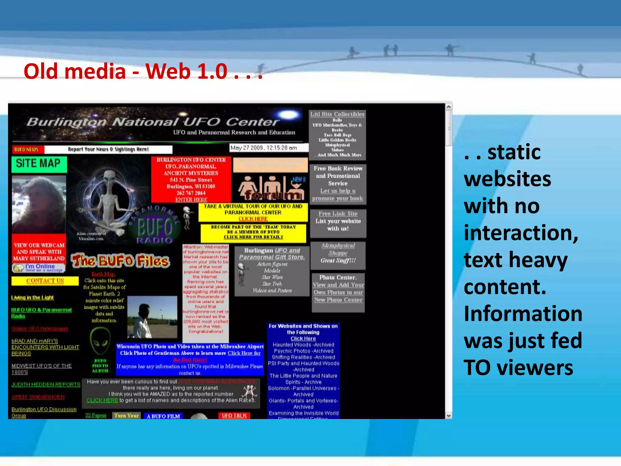 Old media - Web 1.0 . . .


                            . . static
                            websites
                            with no
                            interaction,
                            text heavy
                            content.
                            Information
                            was just fed
                            TO viewers
 