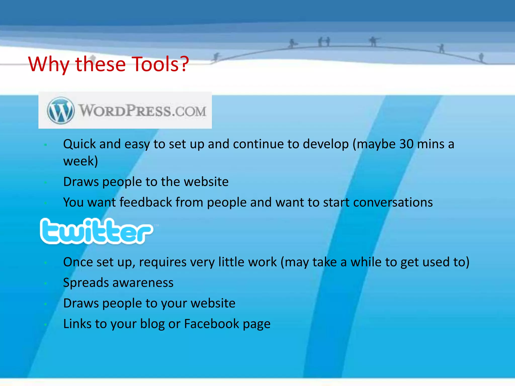 Why these Tools?


 •   Quick and easy to set up and continue to develop (maybe 30 mins a
     week)
 •   Draws people to the website
 •   You want feedback from people and want to start conversations



 •   Once set up, requires very little work (may take a while to get used to)
 •   Spreads awareness
 •   Draws people to your website
 •   Links to your blog or Facebook page
 
