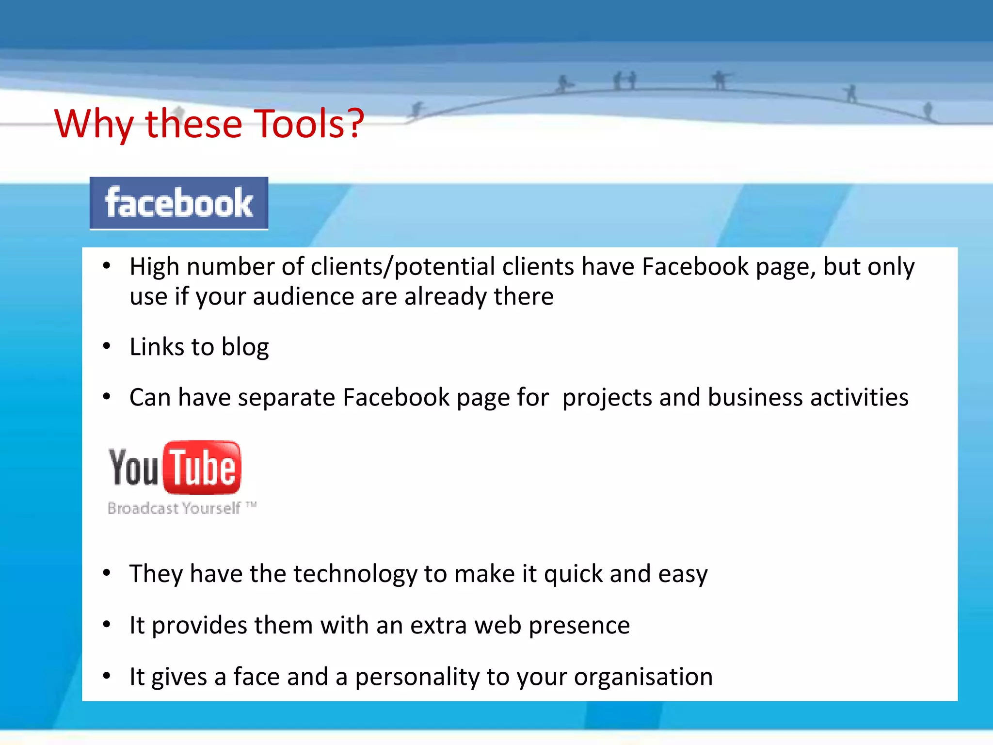 Why these Tools?


  • High number of clients/potential clients have Facebook page, but only
    use if your audience are already there
  • Links to blog
  • Can have separate Facebook page for projects and business activities




  • They have the technology to make it quick and easy
  • It provides them with an extra web presence
  • It gives a face and a personality to your organisation
 