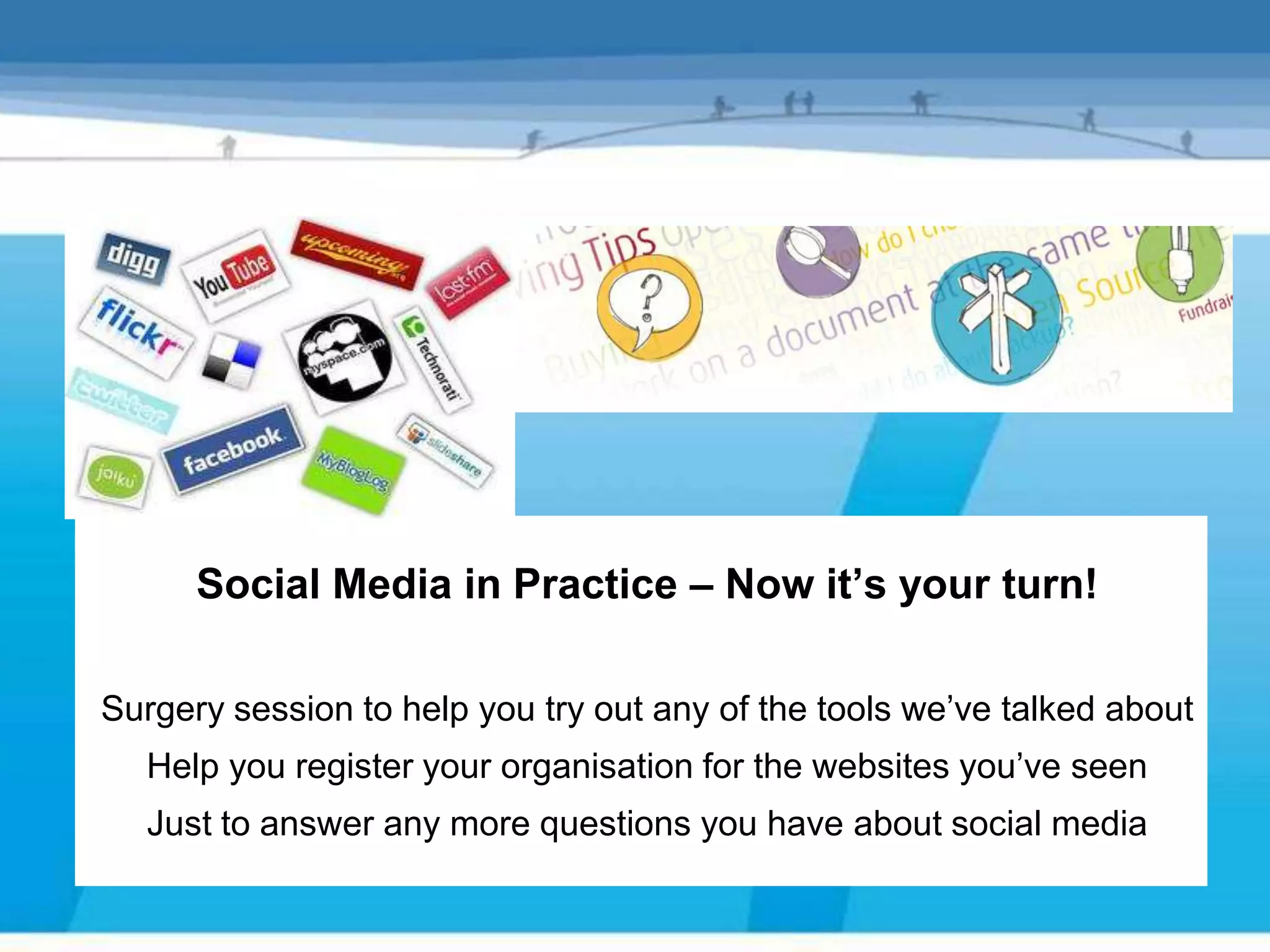 Social Media in Practice – Now it’s your turn!

Surgery session to help you try out any of the tools we’ve talked about
  Help you register your organisation for the websites you’ve seen
  Just to answer any more questions you have about social media
 