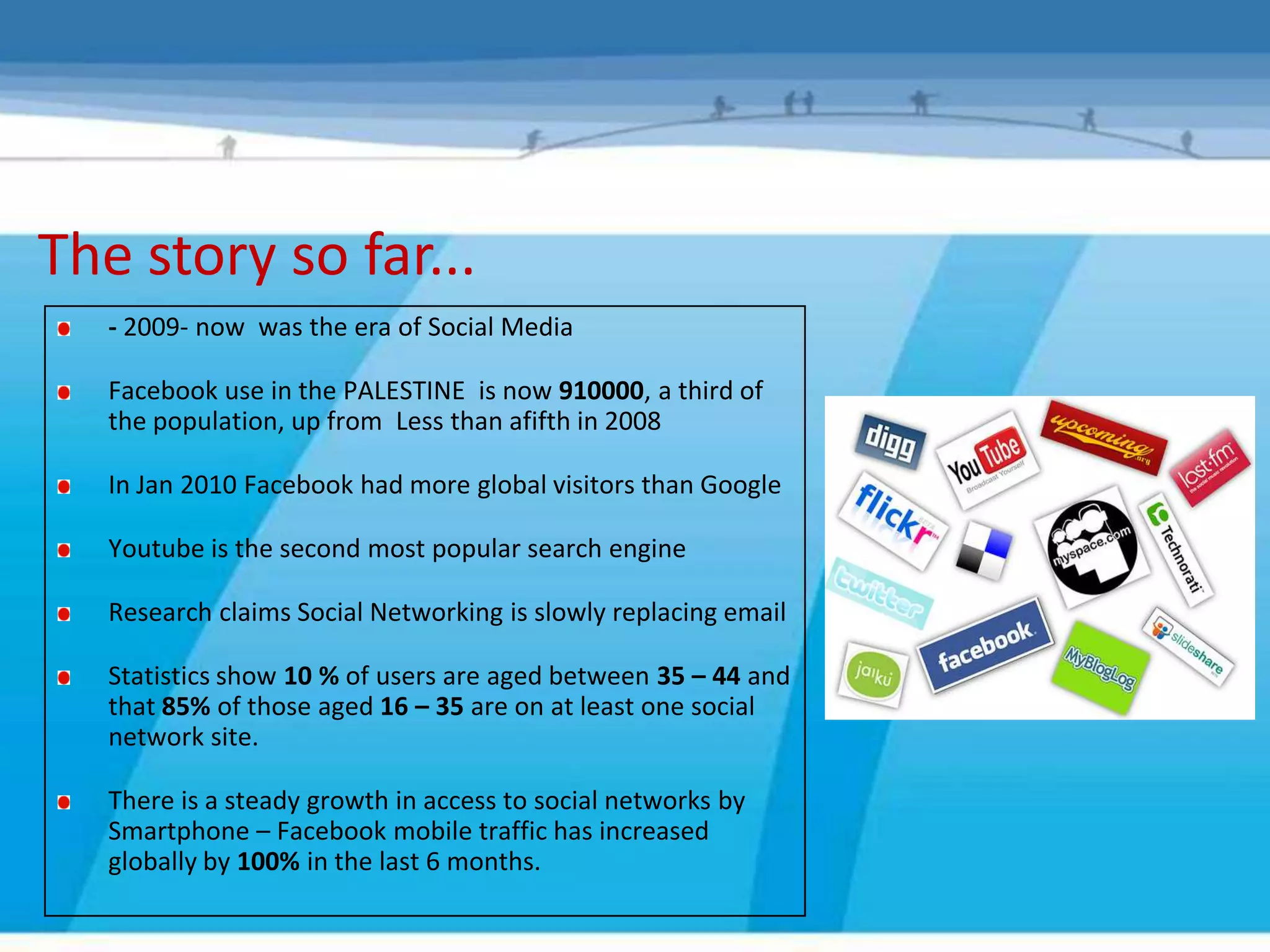 The story so far...
   - 2009- now was the era of Social Media

   Facebook use in the PALESTINE is now 910000, a third of
   the population, up from Less than afifth in 2008

   In Jan 2010 Facebook had more global visitors than Google

   Youtube is the second most popular search engine

   Research claims Social Networking is slowly replacing email

   Statistics show 10 % of users are aged between 35 – 44 and
   that 85% of those aged 16 – 35 are on at least one social
   network site.

   There is a steady growth in access to social networks by
   Smartphone – Facebook mobile traffic has increased
   globally by 100% in the last 6 months.
 