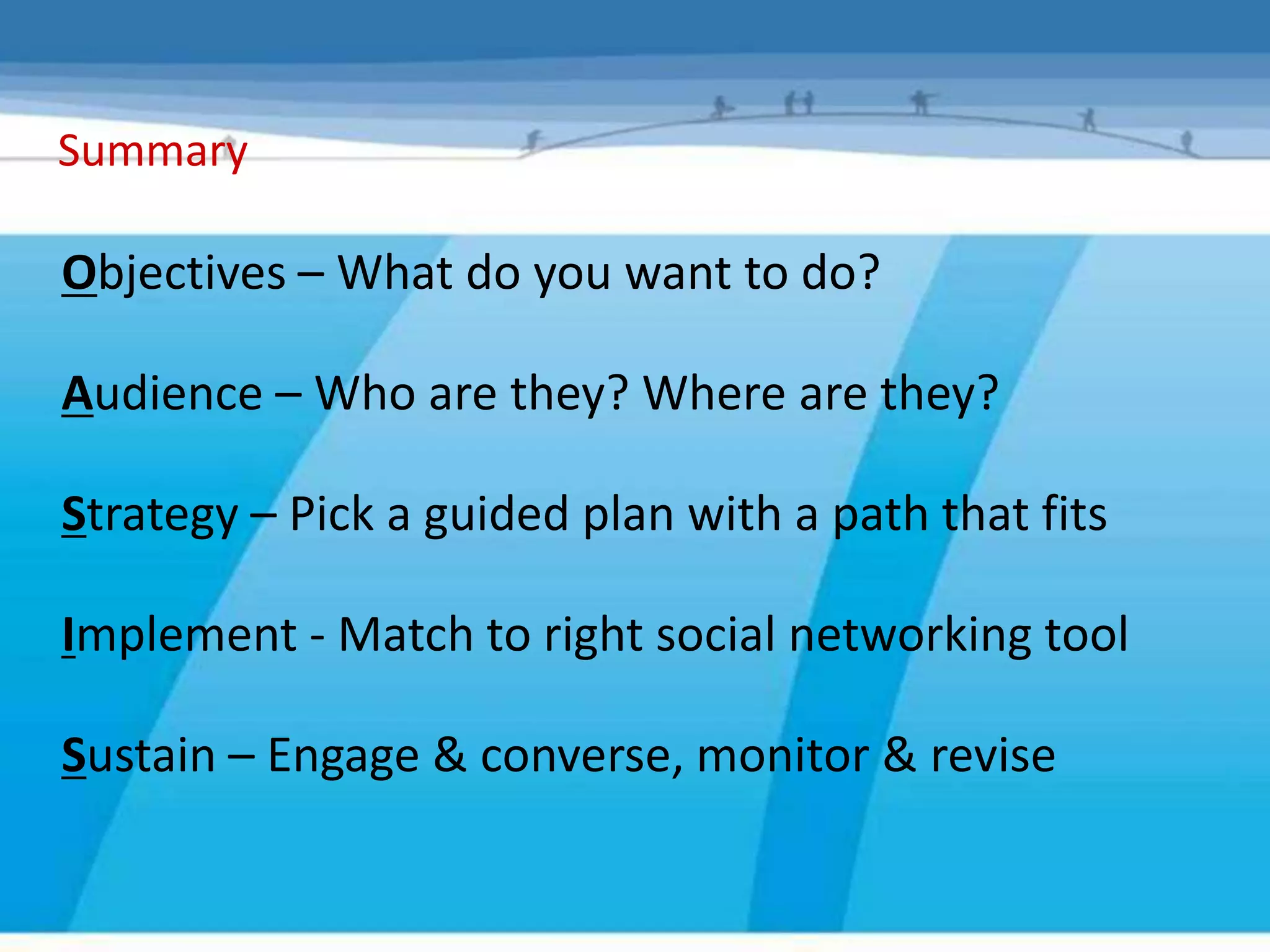 Summary

Objectives – What do you want to do?

Audience – Who are they? Where are they?

Strategy – Pick a guided plan with a path that fits

Implement - Match to right social networking tool

Sustain – Engage & converse, monitor & revise
 