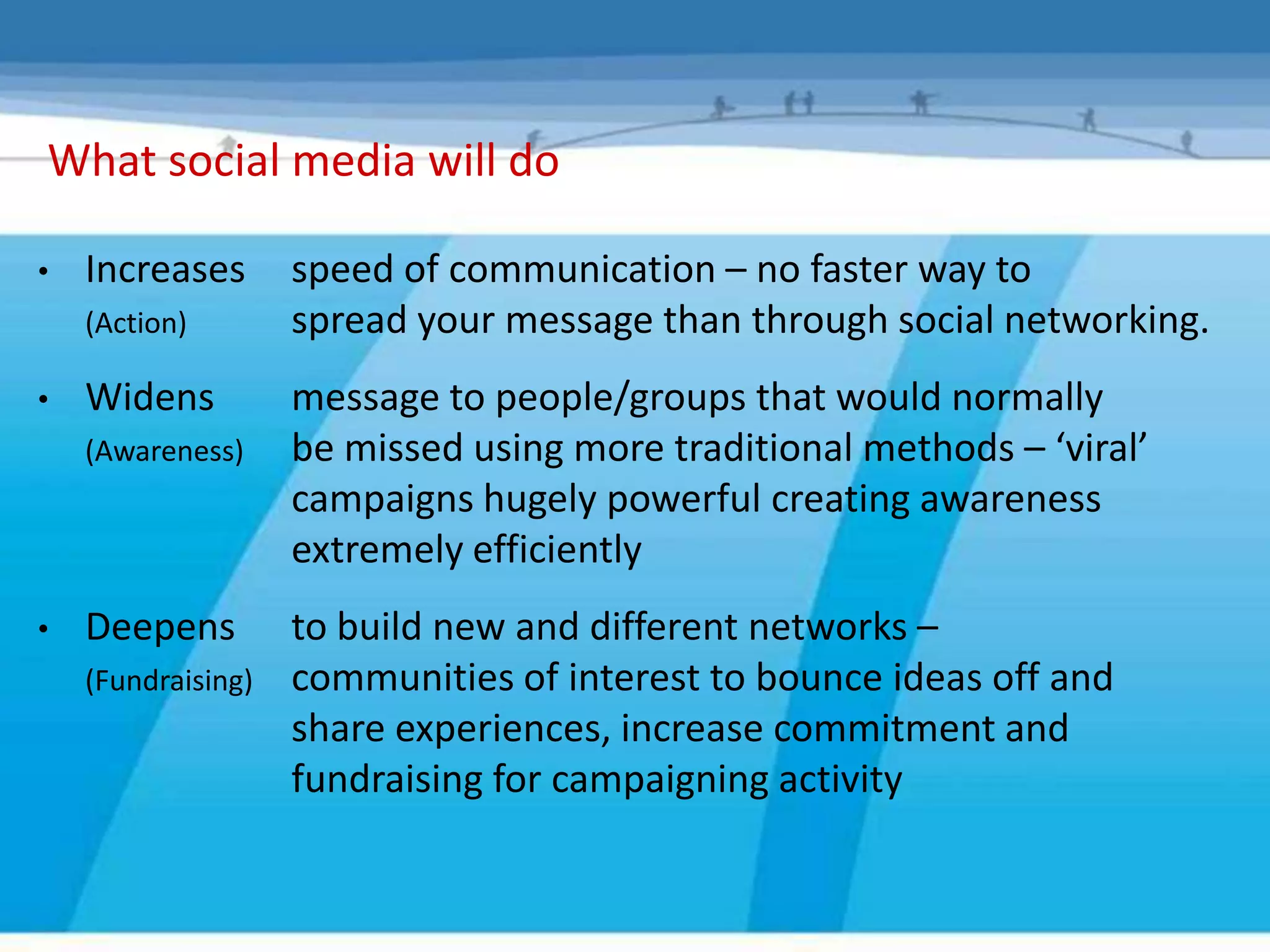 What social media will do

•   Increases       speed of communication – no faster way to
    (Action)        spread your message than through social networking.
•   Widens          message to people/groups that would normally
    (Awareness)     be missed using more traditional methods – ‘viral’
                    campaigns hugely powerful creating awareness
                    extremely efficiently
•   Deepens         to build new and different networks –
    (Fundraising)   communities of interest to bounce ideas off and
                    share experiences, increase commitment and
                    fundraising for campaigning activity
 