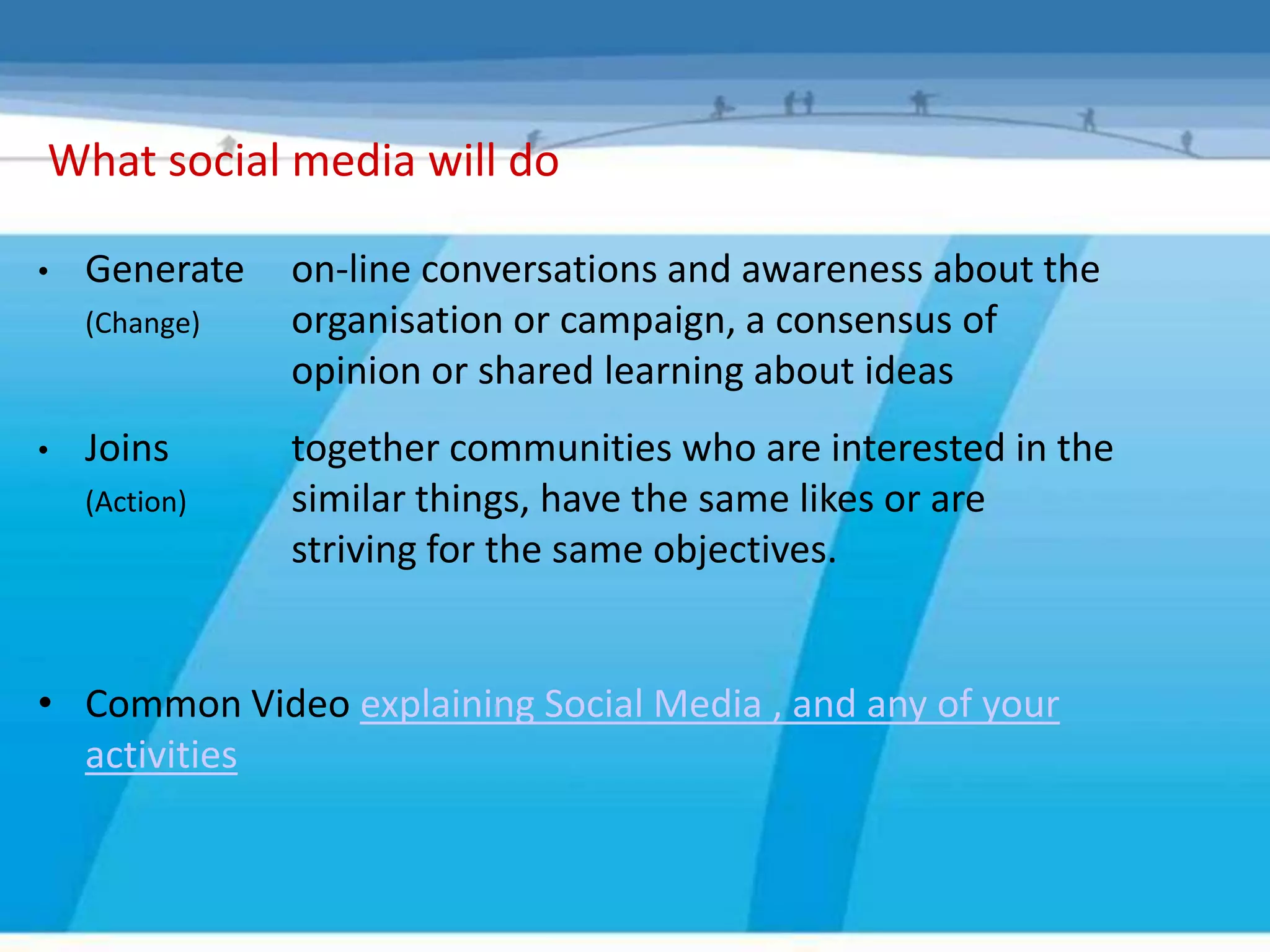 What social media will do

•   Generate   on-line conversations and awareness about the
    (Change)   organisation or campaign, a consensus of
               opinion or shared learning about ideas
•   Joins      together communities who are interested in the
    (Action)   similar things, have the same likes or are
               striving for the same objectives.


• Common Video explaining Social Media , and any of your
  activities
 
