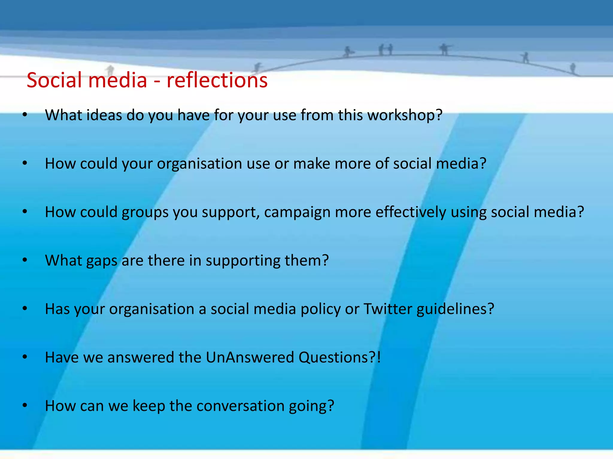 Social media - reflections
• What ideas do you have for your use from this workshop?

• How could your organisation use or make more of social media?

• How could groups you support, campaign more effectively using social media?

• What gaps are there in supporting them?

• Has your organisation a social media policy or Twitter guidelines?

• Have we answered the UnAnswered Questions?!

• How can we keep the conversation going?
 