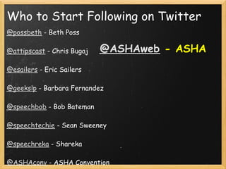 Who to Start Following on Twitter
@possbeth - Beth Poss
 
@attipscast - Chris Bugaj  @ASHAweb   - ASHA
 
@esailers - Eric Sailers
 
@geekslp - Barbara Fernandez
 
@speechbob - Bob Bateman
 
@speechtechie - Sean Sweeney
 
@speechreka - Shareka
 
@ASHAconv - ASHA Convention
 