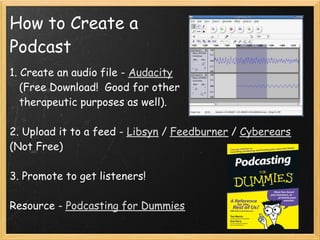 How to Create a
Podcast
1. Create an audio file - Audacity 
   (Free Download!  Good for other
   therapeutic purposes as well).
 
2. Upload it to a feed - Libsyn / Feedburner / Cyberears
(Not Free)
 
3. Promote to get listeners!
 
Resource - Podcasting for Dummies
 
 
 