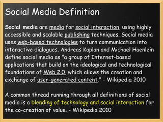 Social Media Definition
Social media are media for social interaction, using highly
accessible and scalable publishing techniques. Social media
uses web-based technologies to turn communication into
interactive dialogues. Andreas Kaplan and Michael Haenlein
define social media as "a group of Internet-based
applications that build on the ideological and technological
foundations of Web 2.0, which allows the creation and
exchange of user-generated content." - Wikipedia 2010
 
A common thread running through all definitions of social
media is a blending of technology and social interaction for
the co-creation of value. - Wikipedia 2010
 
