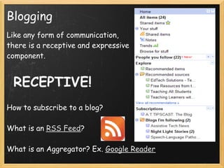 Blogging
Like any form of communication,
there is a receptive and expressive
component.
 
 
 RECEPTIVE!
 
How to subscribe to a blog?
 
What is an RSS Feed?
 
What is an Aggregator? Ex. Google Reader     
 