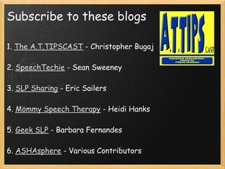 Subscribe to these blogs

1. The A.T.TIPSCAST - Christopher Bugaj
 
2. SpeechTechie - Sean Sweeney
 
3. SLP Sharing - Eric Sailers
 
4. Mommy Speech Therapy - Heidi Hanks
 
5. Geek SLP - Barbara Fernandes
 
6. ASHAsphere - Various Contributors
 