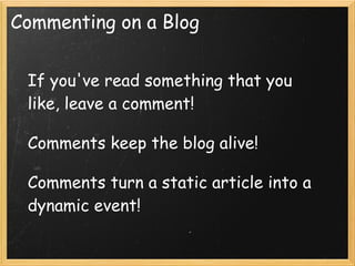 Commenting on a Blog


 If you've read something that you
 like, leave a comment! 
  
 Comments keep the blog alive!
  
 Comments turn a static article into a
 dynamic event!
 