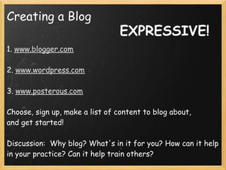 Creating a Blog
                                EXPRESSIVE!
1. www.blogger.com
 
2. www.wordpress.com
 
3. www.posterous.com
 
Choose, sign up, make a list of content to blog about,
and get started!
 
Discussion:  Why blog? What's in it for you? How can it help
in your practice? Can it help train others?
 
 
