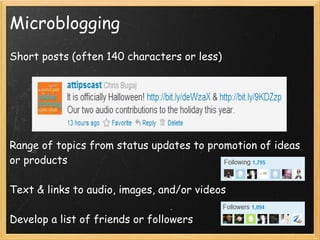 Microblogging
Short posts (often 140 characters or less)
 
 
 
 
 
Range of topics from status updates to promotion of ideas
or products
 
Text & links to audio, images, and/or videos  
 
Develop a list of friends or followers
 