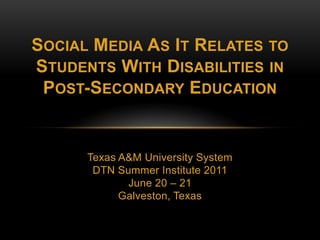 Social Media As It Relates to Students With Disabilities inPost-Secondary Education Texas A&M University System DTN Summer Institute 2011 June 20 – 21 Galveston, Texas 