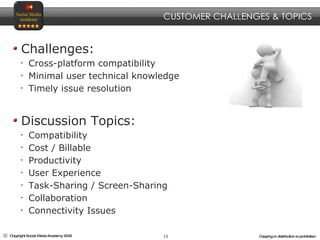 Challenges: Cross-platform compatibility Minimal user technical knowledge Timely issue resolution Discussion Topics: Compatibility Cost / Billable Productivity User Experience Task-Sharing / Screen-Sharing Collaboration Connectivity Issues CUSTOMER CHALLENGES & TOPICS 