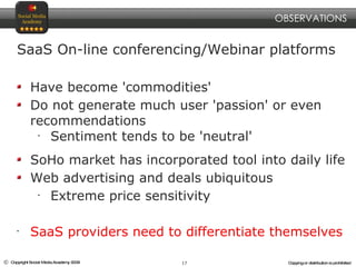SaaS On-line conferencing/Webinar platforms Have become 'commodities' Do not generate much user 'passion' or even recommendations Sentiment tends to be 'neutral' SoHo market has incorporated tool into daily life Web advertising and deals ubiquitous Extreme price sensitivity SaaS providers need to differentiate themselves OBSERVATIONS 