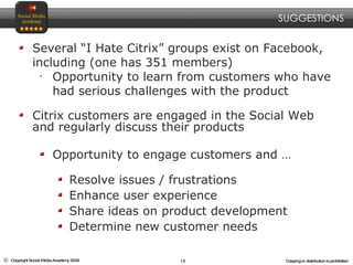 Several “I Hate Citrix” groups exist on Facebook, including (one has 351 members) Opportunity to learn from customers who have had serious challenges with the product Citrix customers are engaged in the Social Web and regularly discuss their products Opportunity to engage customers and … Resolve issues / frustrations Enhance user experience Share ideas on product development Determine new customer needs SUGGESTIONS 