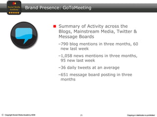 Brand Presence: GoToMeeting Summary of Activity across the Blogs, Mainstream Media, Twitter & Message Boards 790 blog mentions in three months, 60 new last week 1,058 news mentions in three months, 95 new last week 36 daily tweets at an average 651 message board posting in three months 