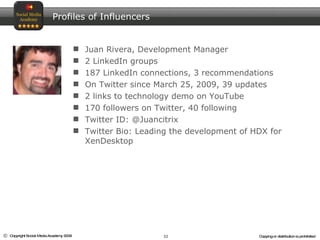 Juan Rivera, Development Manager 2 LinkedIn groups 187 LinkedIn connections, 3 recommendations On Twitter since March 25, 2009, 39 updates 2 links to technology demo on YouTube 170 followers on Twitter, 40 following Twitter ID: @Juancitrix Twitter Bio: Leading the development of HDX for XenDesktop Profiles of Influencers 