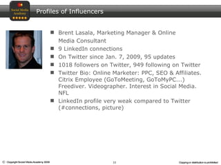 Brent Lasala, Marketing Manager & Online  Media Consultant 9 LinkedIn connections On Twitter since Jan. 7, 2009, 95 updates 1018 followers on Twitter, 949 following on Twitter  Twitter Bio: Online Marketer: PPC, SEO & Affiliates. Citrix Employee (GoToMeeting, GoToMyPC...) Freediver. Videographer. Interest in Social Media. NFL  LinkedIn profile very weak compared to Twitter (#connections, picture) Profiles of Influencers 