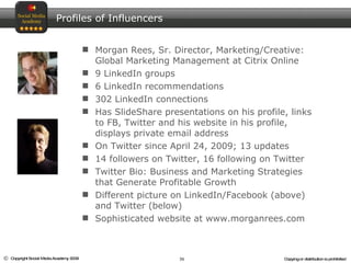 Morgan Rees, Sr. Director, Marketing/Creative: Global Marketing Management at Citrix Online 9 LinkedIn groups 6 LinkedIn recommendations 302 LinkedIn connections Has SlideShare presentations on his profile, links to FB, Twitter and his website in his profile, displays private email address On Twitter since April 24, 2009; 13 updates 14 followers on Twitter, 16 following on Twitter  Twitter Bio: Business and Marketing Strategies that Generate Profitable Growth Different picture on LinkedIn/Facebook (above) and Twitter (below) Sophisticated website at www.morganrees.com Profiles of Influencers 