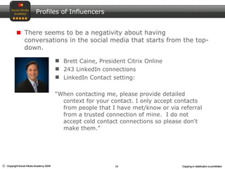 Brett Caine, President Citrix Online 243 LinkedIn connections LinkedIn Contact setting:  “ When contacting me, please provide detailed context for your contact. I only accept contacts from people that I have met/know or via referral from a trusted connection of mine.  I do not accept cold contact connections so please don't make them.” Profiles of Influencers There seems to be a negativity about having conversations in the social media that starts from the top-down.  
