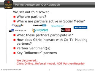 We set out to discover… Who are partners? Where are partners active in Social Media? What these partners participate in? How does Citrix interact with Go-To-Meeting partners? Partner Sentiment(s) Key “influencer” partners Partner Assessment, Our Approach We discovered… Citrix Online…Referral model, NOT Partner/Reseller 
