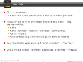 Methods Citrix.com research Citrix.com, Citrix partner sites, Citrix social media presence Research on each of the major social media sites –  key words critical  Citrix Citrix “partners” “resellers” “affiliates” “communities” Go-To-Meeting Web conferencing, online meetings, on demand meeting Key competitor web sites and name searches + “partner” Social Media Tools:  Techrigy, Scoutlabs, Sysomos, Twitturly 