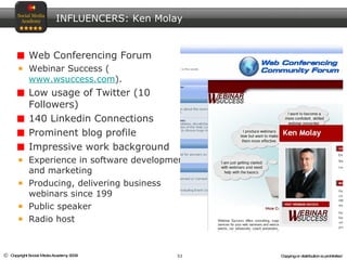 Web Conferencing Forum Webinar Success ( www.wsuccess.com ). Low usage of Twitter (10 Followers)  140 Linkedin Connections Prominent blog profile Impressive work background Experience in software development and marketing Producing, delivering business webinars since 199 Public speaker Radio host INFLUENCERS: Ken Molay 